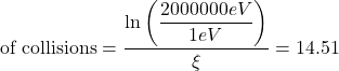  \begin{displaymath} \text{# of collisions} = \dfrac{\ln\left(\dfrac{2000000 eV}{1 eV}\right)}{\xi} = 14.51 \end{displaymath} 