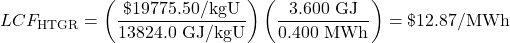  \begin{displaymath} LCF_\text{HTGR} = \left(\frac{\$19775.50/\text{kgU}}{13824.0\text{ GJ/kgU}}\right)\left(\frac{3.600\text{ GJ}}{0.400\text{ MWh}}\right) = \$12.87\text{/MWh} \end{displaymath} 